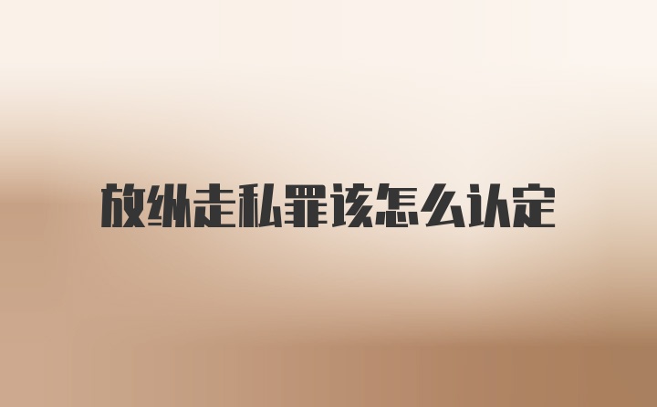 放纵走私罪该怎么认定