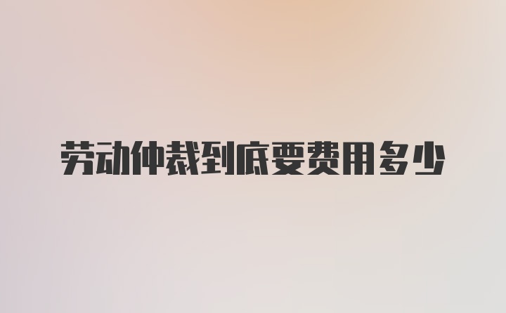 劳动仲裁到底要费用多少