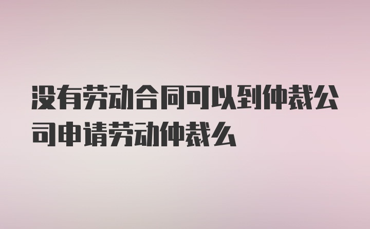 没有劳动合同可以到仲裁公司申请劳动仲裁么