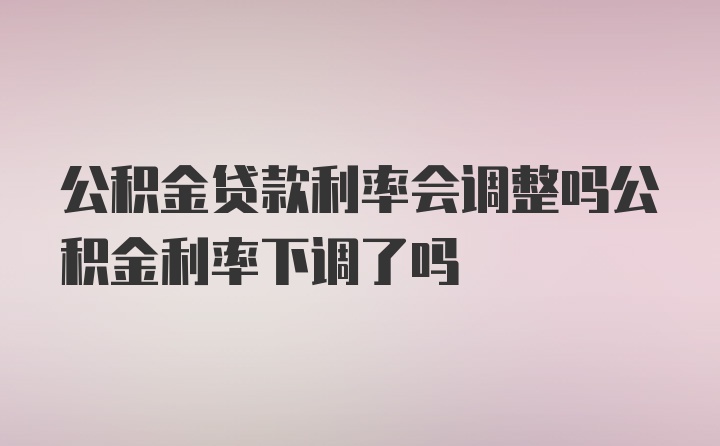 公积金贷款利率会调整吗公积金利率下调了吗