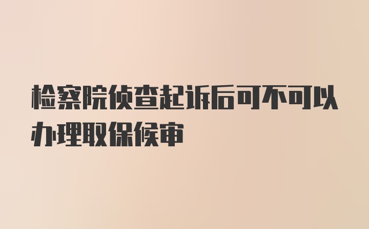 检察院侦查起诉后可不可以办理取保候审