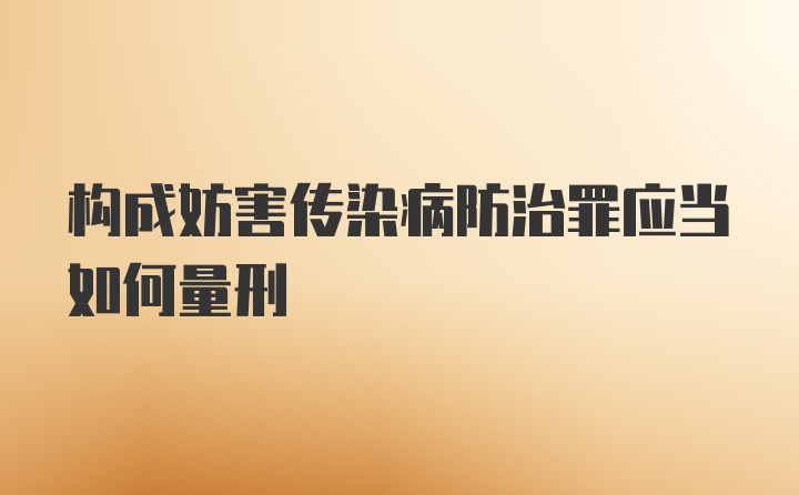 构成妨害传染病防治罪应当如何量刑