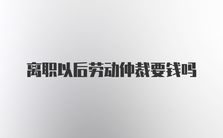 离职以后劳动仲裁要钱吗