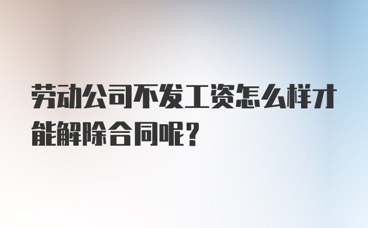 劳动公司不发工资怎么样才能解除合同呢？