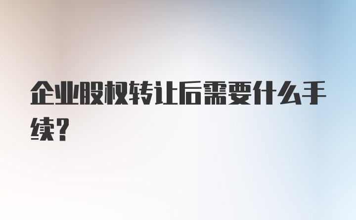 企业股权转让后需要什么手续？