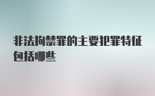 非法拘禁罪的主要犯罪特征包括哪些