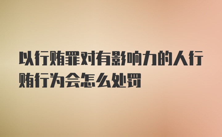 以行贿罪对有影响力的人行贿行为会怎么处罚