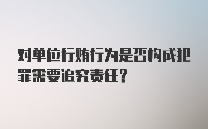 对单位行贿行为是否构成犯罪需要追究责任？