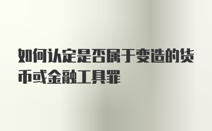 如何认定是否属于变造的货币或金融工具罪