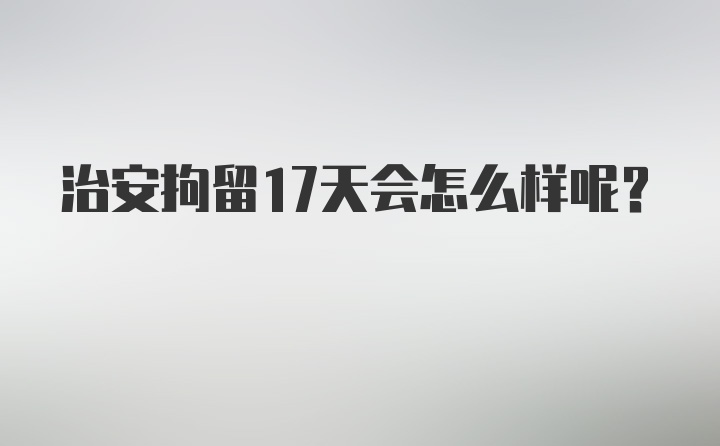 治安拘留17天会怎么样呢？