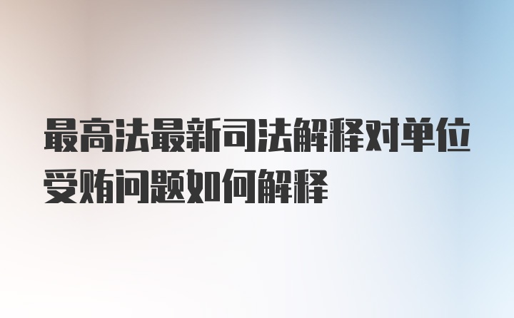 最高法最新司法解释对单位受贿问题如何解释