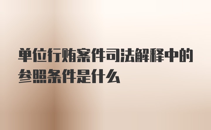 单位行贿案件司法解释中的参照条件是什么