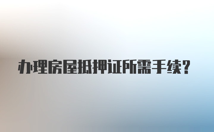 办理房屋抵押证所需手续？