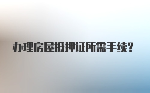 办理房屋抵押证所需手续？