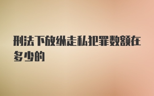 刑法下放纵走私犯罪数额在多少的