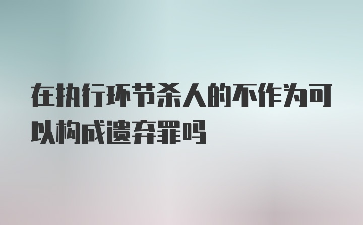 在执行环节杀人的不作为可以构成遗弃罪吗