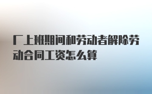 厂上班期间和劳动者解除劳动合同工资怎么算