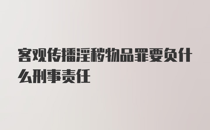 客观传播淫秽物品罪要负什么刑事责任