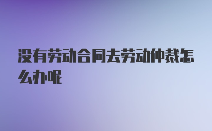 没有劳动合同去劳动仲裁怎么办呢