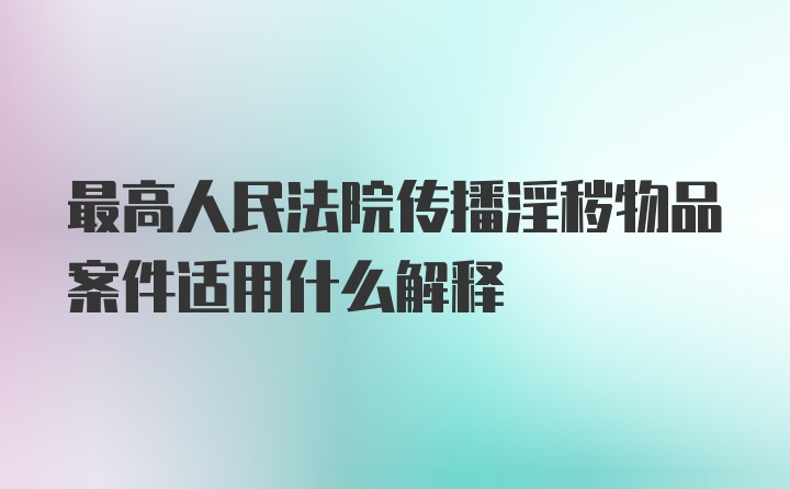 最高人民法院传播淫秽物品案件适用什么解释