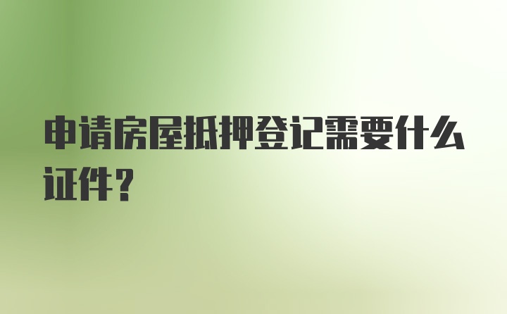 申请房屋抵押登记需要什么证件？