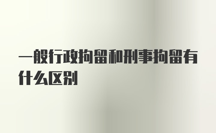 一般行政拘留和刑事拘留有什么区别