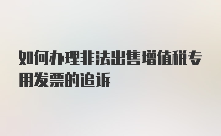 如何办理非法出售增值税专用发票的追诉