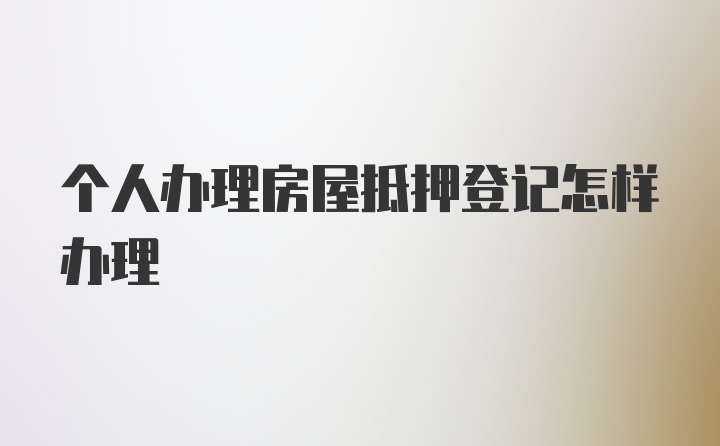 个人办理房屋抵押登记怎样办理