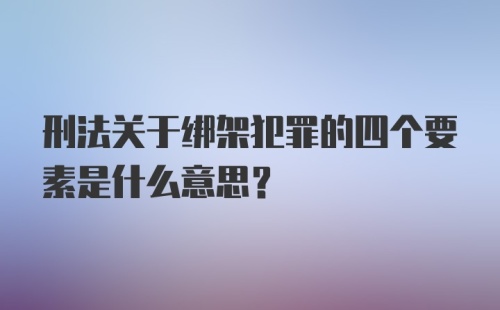 刑法关于绑架犯罪的四个要素是什么意思?