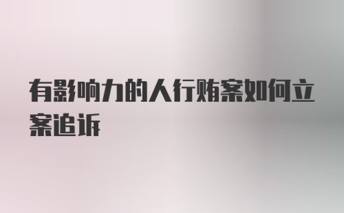 有影响力的人行贿案如何立案追诉