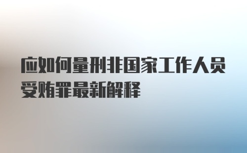 应如何量刑非国家工作人员受贿罪最新解释