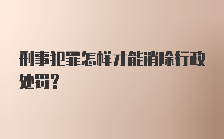 刑事犯罪怎样才能消除行政处罚？