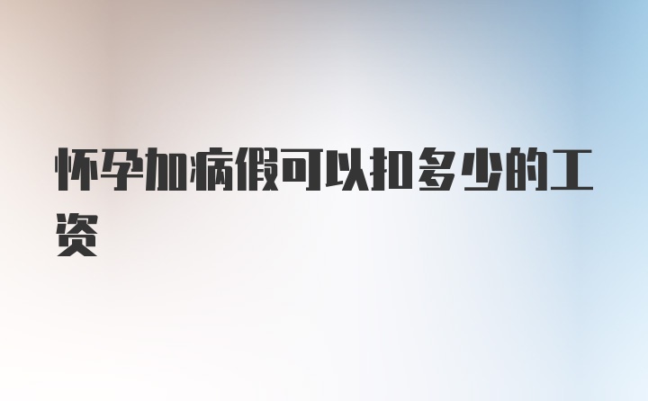 怀孕加病假可以扣多少的工资