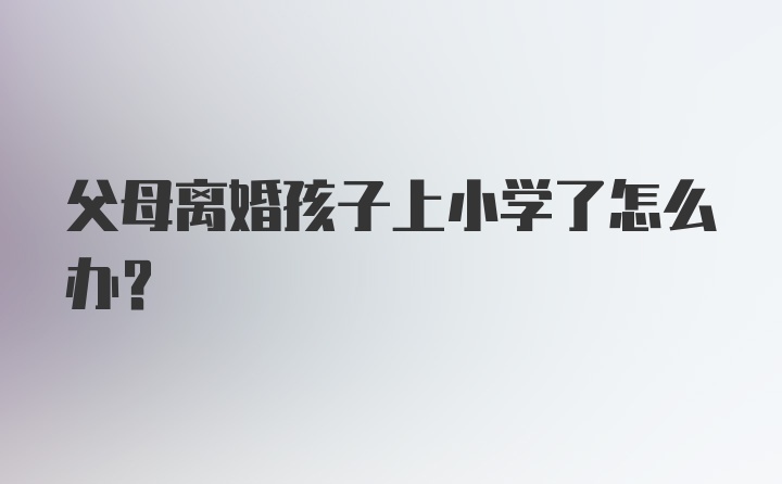 父母离婚孩子上小学了怎么办？