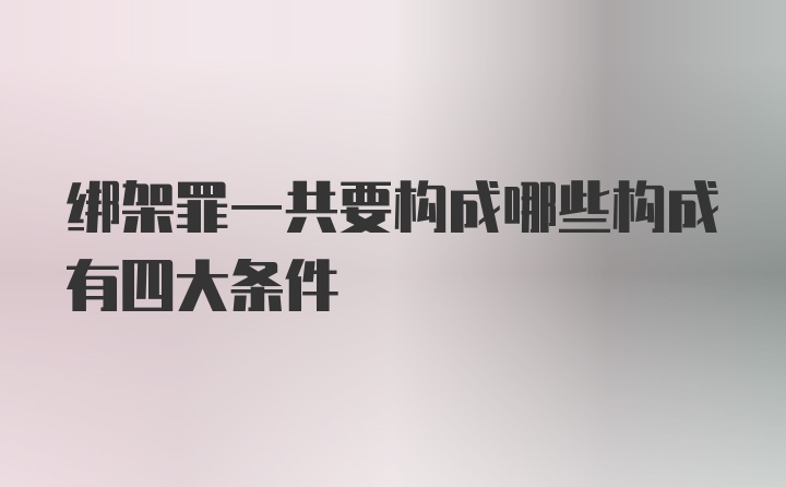 绑架罪一共要构成哪些构成有四大条件