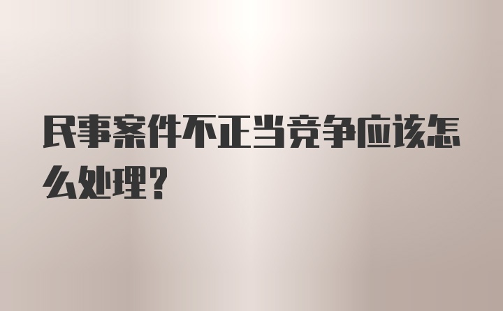 民事案件不正当竞争应该怎么处理？