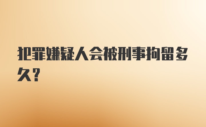 犯罪嫌疑人会被刑事拘留多久？