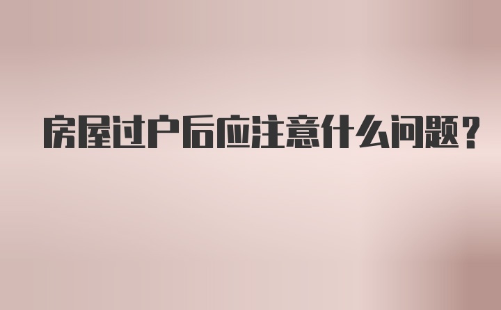 房屋过户后应注意什么问题？