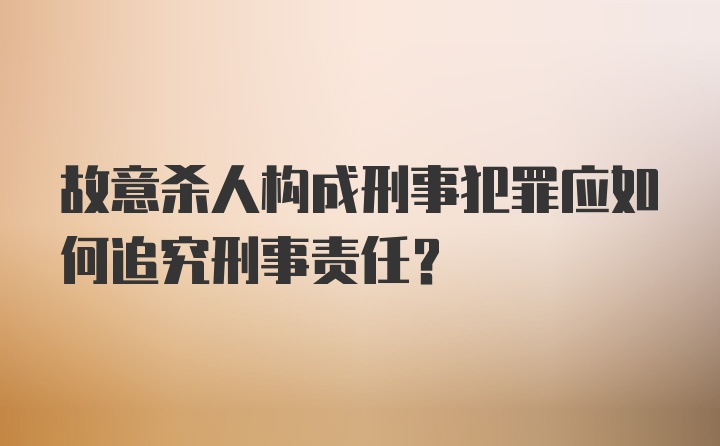 故意杀人构成刑事犯罪应如何追究刑事责任？