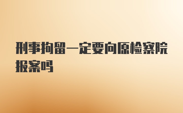 刑事拘留一定要向原检察院报案吗