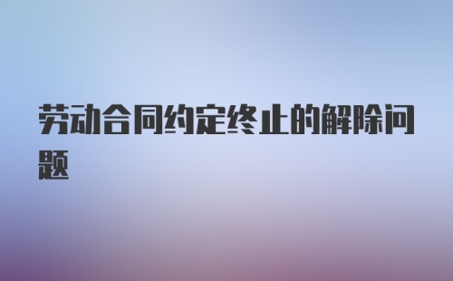 劳动合同约定终止的解除问题