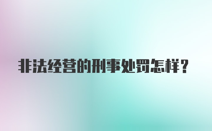 非法经营的刑事处罚怎样？