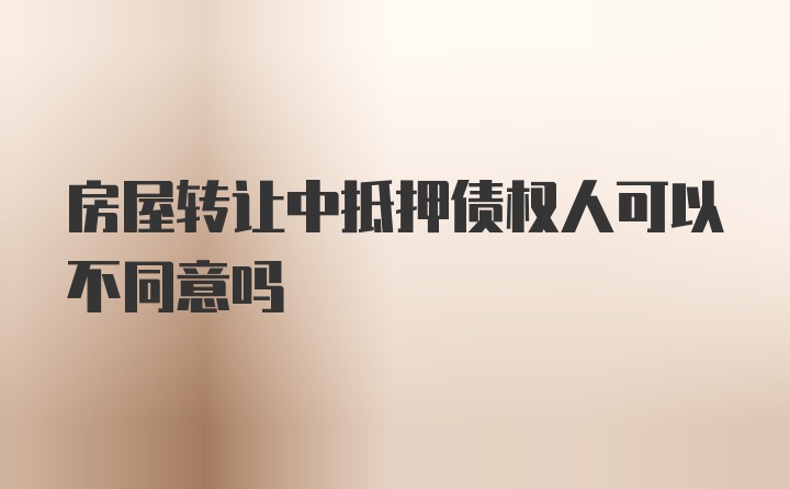 房屋转让中抵押债权人可以不同意吗