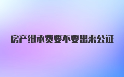 房产继承费要不要出来公证