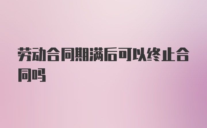 劳动合同期满后可以终止合同吗