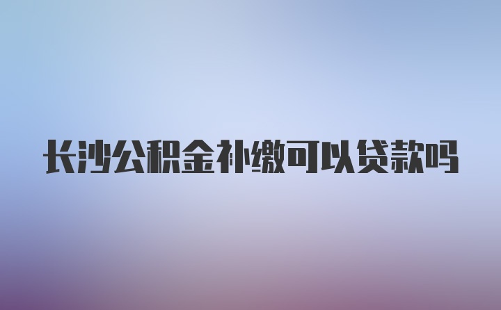 长沙公积金补缴可以贷款吗