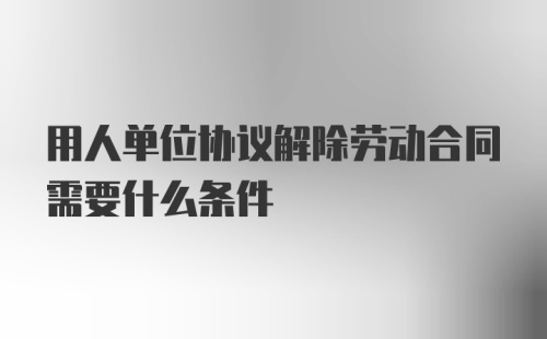 用人单位协议解除劳动合同需要什么条件