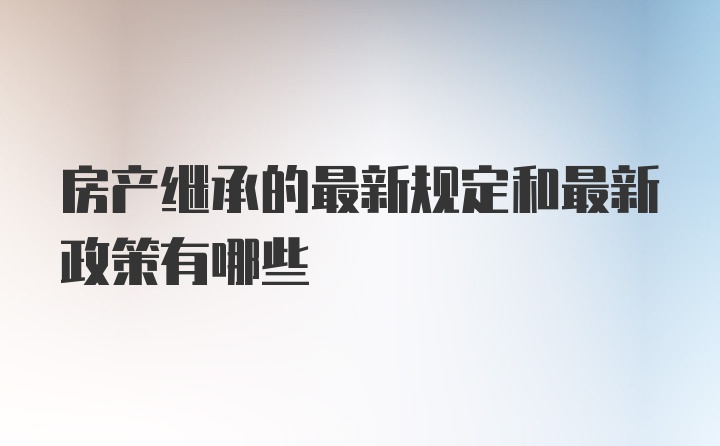 房产继承的最新规定和最新政策有哪些