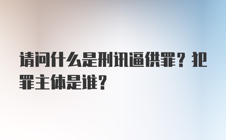 请问什么是刑讯逼供罪？犯罪主体是谁？