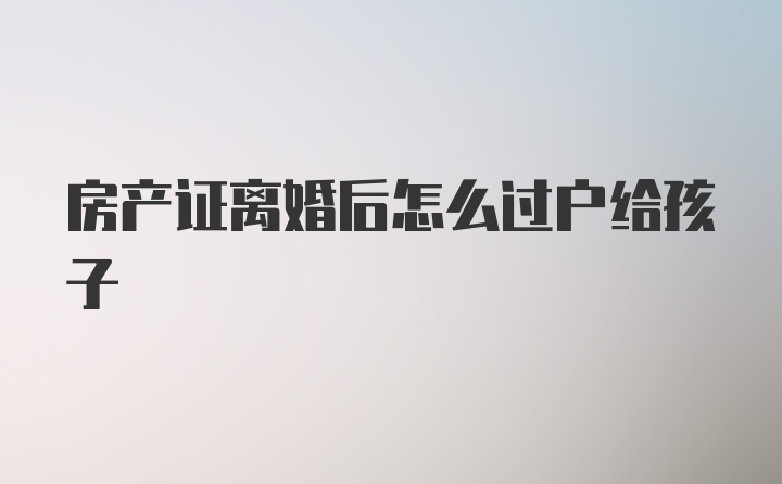 房产证离婚后怎么过户给孩子